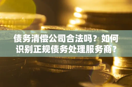 济南债务清偿公司合法吗？如何识别正规债务处理服务商？