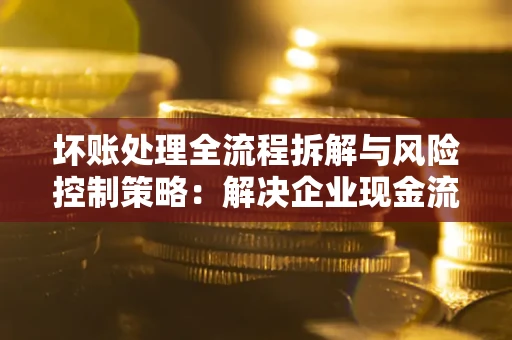 济南坏账处理全流程拆解与风险控制策略：解决企业现金流顽疾的实战指南