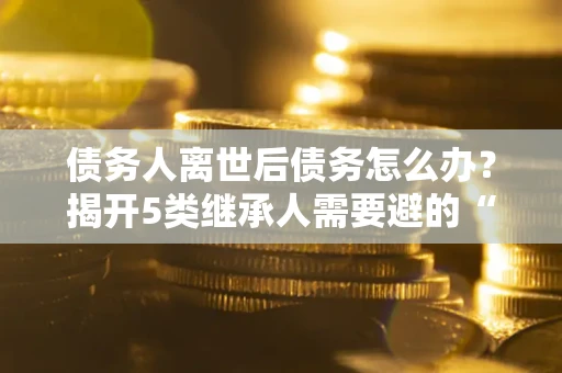 济南债务人离世后债务怎么办？揭开5类继承人需要避的“坑”