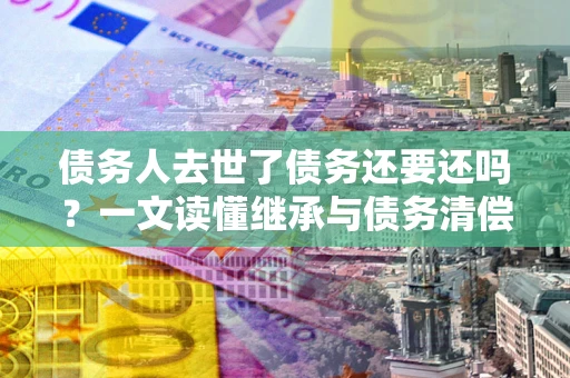 济南债务人去世了债务还要还吗？一文读懂继承与债务清偿