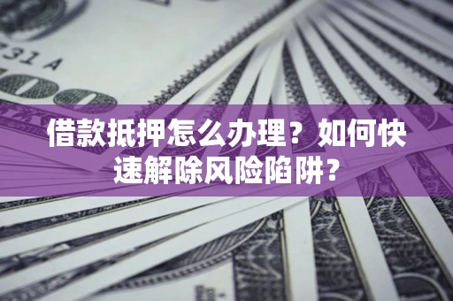 济南借款抵押怎么办理？如何快速解除风险陷阱？