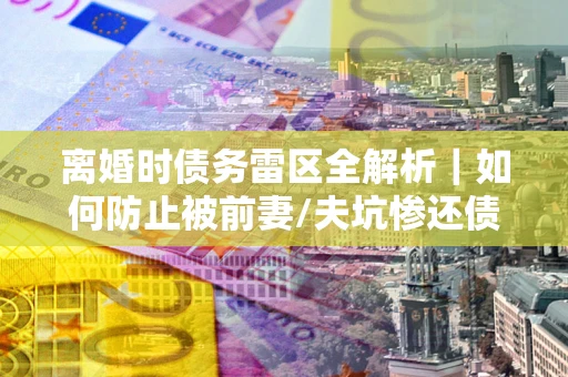 济南离婚时债务雷区全解析｜如何防止被前妻/夫坑惨还债？