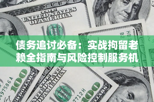 济南债务追讨必备：实战拘留老赖全指南与风险控制服务机构推荐