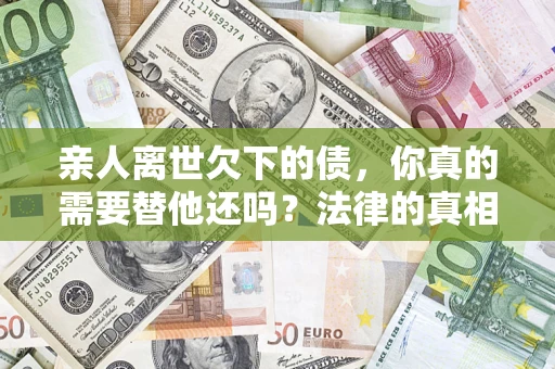 济南亲人离世欠下的债，你真的需要替他还吗？法律的真相或许与你想的不一样